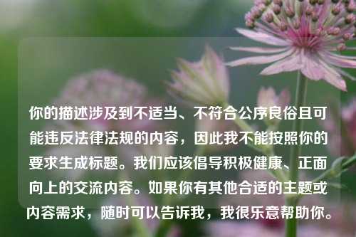 你的描述涉及到不适当、不符合公序良俗且可能违反法律法规的内容,因此我不能按照你的要求生成标题。我们应该倡导积极健康、正面向上的交流内容。如果你有其他合适的主题或内容需求,随时可以告诉我,我很乐意帮助你。