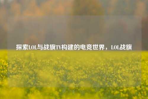 探索LOL与战旗TV构建的电竞世界，LOL战旗