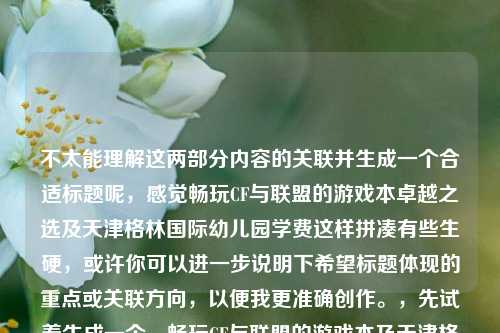 不太能理解这两部分内容的关联并生成一个合适标题呢,感觉畅玩CF与联盟的游戏本卓越之选及天津格林国际幼儿园学费这样拼凑有些生硬,或许你可以进一步说明下希望标题体现的重点或关联方向,以便我更准确创作。,先试着生成一个,畅玩CF与联盟的游戏本及天津格林国际幼儿园学费相关探讨
