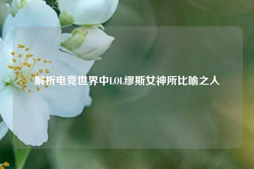 解析电竞世界中LOL缪斯女神所比喻之人