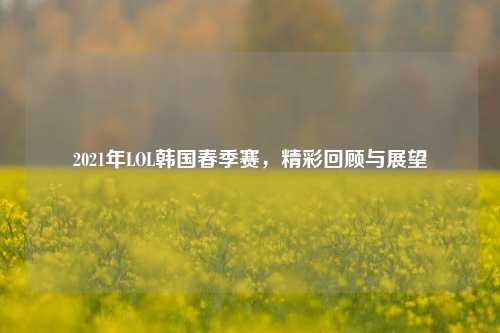 2021年LOL韩国春季赛,精彩回顾与展望