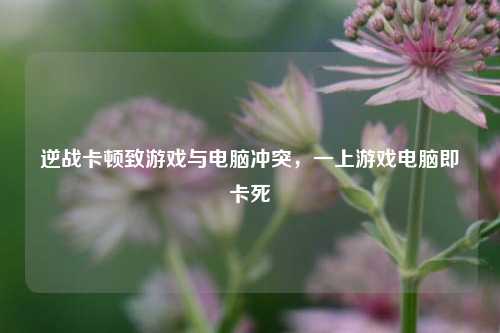 逆战卡顿致游戏与电脑冲突，一上游戏电脑即卡死