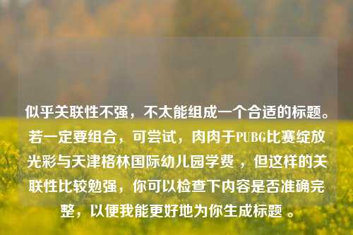似乎关联性不强,不太能组成一个合适的标题。若一定要组合,可尝试,肉肉于PUBG比赛绽放光彩与天津格林国际幼儿园学费 ,但这样的关联性比较勉强,你可以检查下内容是否准确完整,以便我能更好地为你生成标题 。