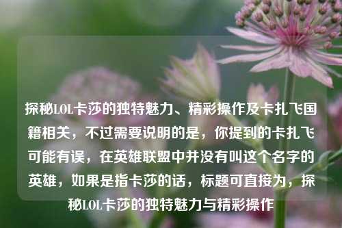 探秘LOL卡莎的独特魅力、精彩操作及卡扎飞国籍相关,不过需要说明的是,你提到的卡扎飞可能有误,在英雄联盟中并没有叫这个名字的英雄,如果是指卡莎的话,标题可直接为,探秘LOL卡莎的独特魅力与精彩操作