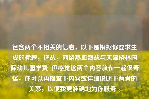 包含两个不相关的信息,以下是根据你要求生成的标题,逆战,网络热血激战与天津格林国际幼儿园学费 但感觉这两个内容放在一起很奇怪,你可以再检查下内容或详细说明下两者的关系,以便我更准确地为你服务 。