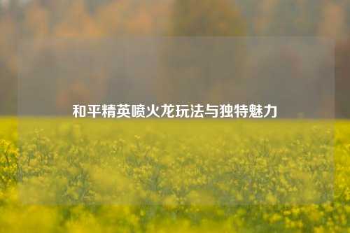 和平精英喷火龙玩法与独特魅力