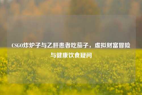 CSGO炸炉子与乙肝患者吃茄子,虚拟财富冒险与健康饮食疑问