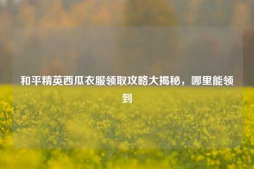 和平精英西瓜衣服领取攻略大揭秘,哪里能领到