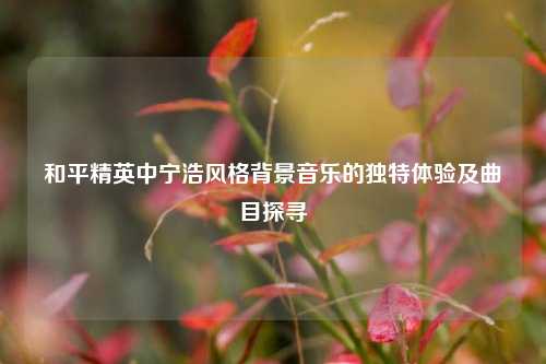 和平精英中宁浩风格背景音乐的独特体验及曲目探寻