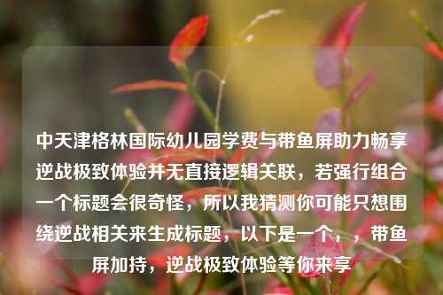 中天津格林国际幼儿园学费与带鱼屏助力畅享逆战极致体验并无直接逻辑关联,若强行组合一个标题会很奇怪,所以我猜测你可能只想围绕逆战相关来生成标题,以下是一个,,带鱼屏加持,逆战极致体验等你来享