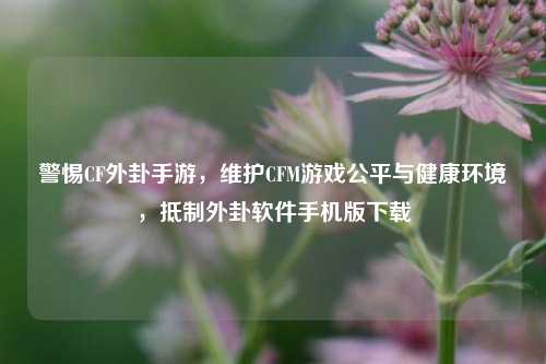 警惕CF外卦手游,维护CFM游戏公平与健康环境,抵制外卦软件手机版下载