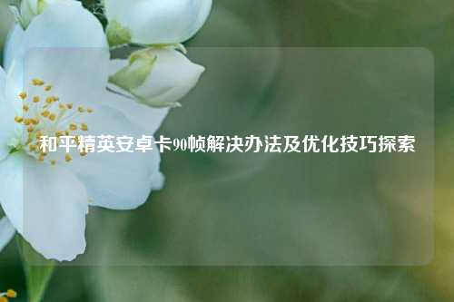 和平精英安卓卡90帧解决办法及优化技巧探索