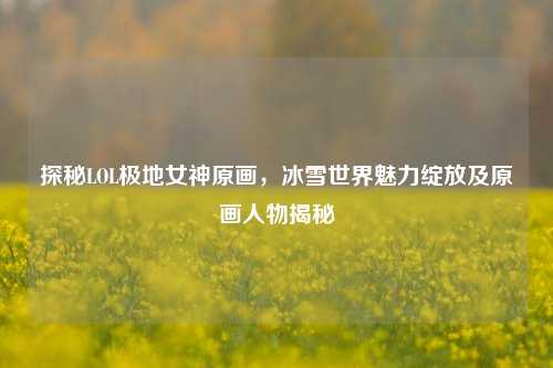 探秘LOL极地女神原画,冰雪世界魅力绽放及原画人物揭秘