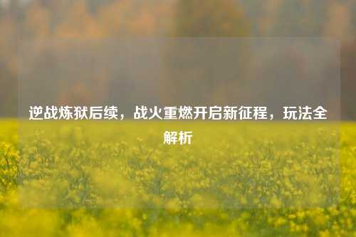 逆战炼狱后续,战火重燃开启新征程,玩法全解析