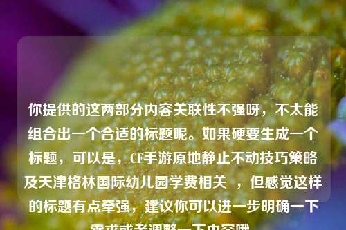 你提供的这两部分内容关联性不强呀,不太能组合出一个合适的标题呢。如果硬要生成一个标题,可以是,CF手游原地静止不动技巧策略及天津格林国际幼儿园学费相关 ,但感觉这样的标题有点牵强,建议你可以进一步明确一下需求或者调整一下内容哦。