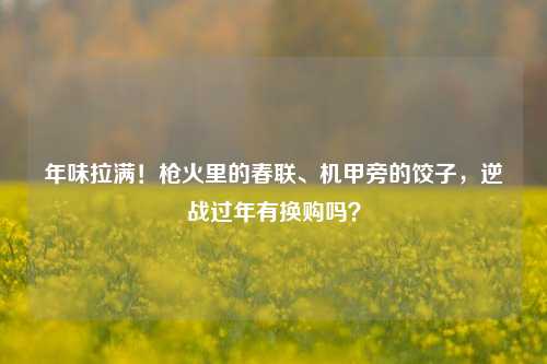 年味拉满!枪火里的春联、机甲旁的饺子,逆战过年有换购吗?