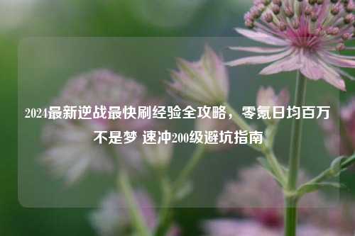 2024最新逆战最快刷经验全攻略,零氪日均百万不是梦 速冲200级避坑指南