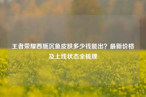 王者荣耀西施沉鱼皮肤多少钱能出?最新价格及上线状态全梳理