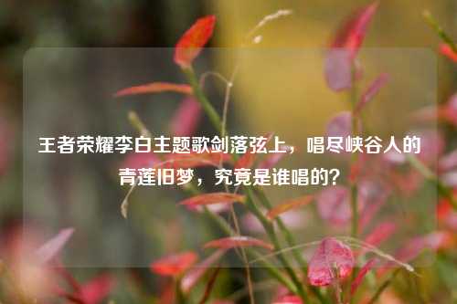 王者荣耀李白主题歌剑落弦上，唱尽峡谷人的青莲旧梦，究竟是谁唱的？