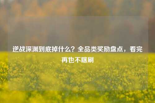 逆战深渊到底掉什么?全品类奖励盘点,看完再也不瞎刷