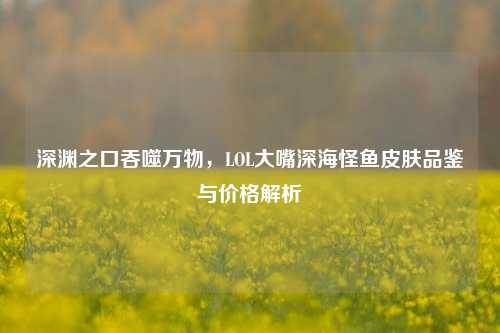 深渊之口吞噬万物,LOL大嘴深海怪鱼皮肤品鉴与价格解析