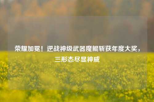 荣耀加冕!逆战神级武器魔鲲斩获年度大奖,三形态尽显神威