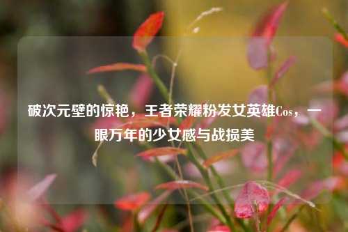 破次元壁的惊艳,王者荣耀粉发女英雄Cos,一眼万年的少女感与战损美