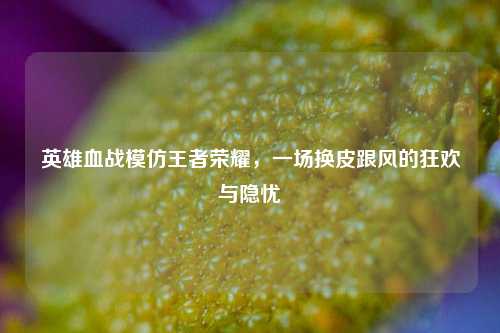 英雄血战模仿王者荣耀,一场换皮跟风的狂欢与隐忧