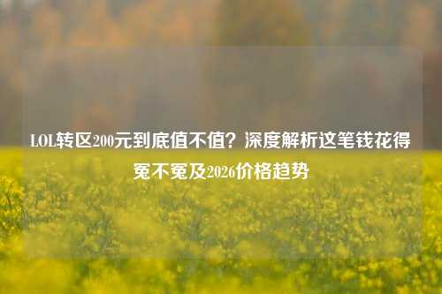 LOL转区200元到底值不值?深度解析这笔钱花得冤不冤及2026价格趋势