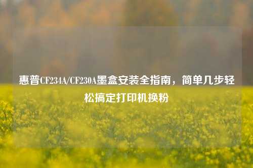 惠普CF234A/CF230A墨盒安装全指南,简单几步轻松搞定打印机换粉