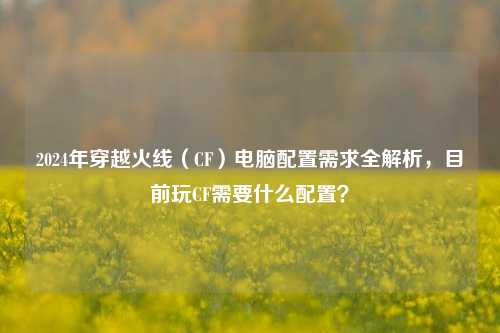 2024年穿越火线(CF)电脑配置需求全解析,目前玩CF需要什么配置?