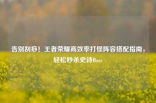 告别刮痧!王者荣耀高效率打怪阵容搭配指南,轻松秒杀史诗Boss