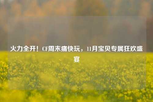 火力全开！CF周末痛快玩，11月宝贝专属狂欢盛宴