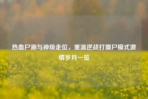 热血尸潮与神级走位,重温逆战打僵尸模式激情岁月一览