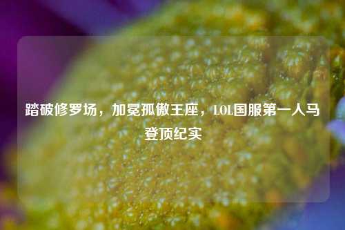 踏破修罗场,加冕孤傲王座,LOL国服第一人马登顶纪实