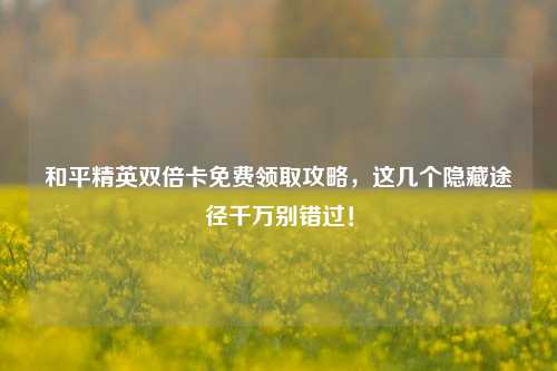 和平精英双倍卡免费领取攻略,这几个隐藏途径千万别错过!