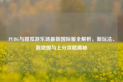 PUBG与甜瓜游乐场最新国际服全解析,新玩法、新地图与上分攻略揭秘