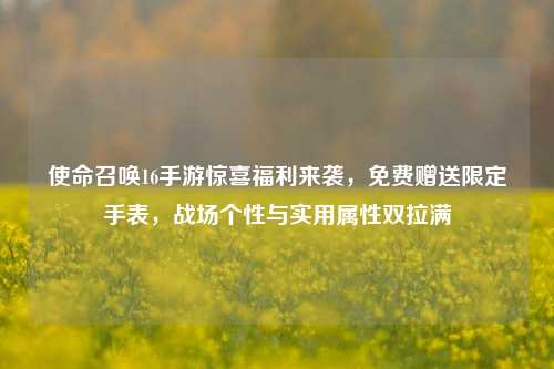 使命召唤16手游惊喜福利来袭,免费赠送限定手表,战场个性与实用属性双拉满