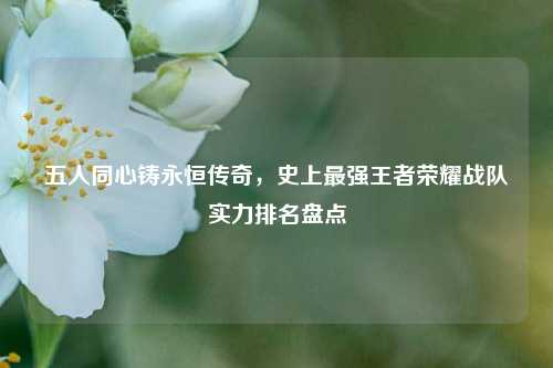 五人同心铸永恒传奇,史上最强王者荣耀战队实力排名盘点