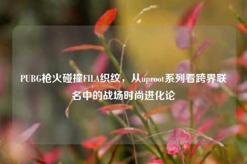 PUBG枪火碰撞FILA织纹,从uproot系列看跨界联名中的战场时尚进化论