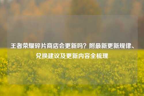 王者荣耀碎片商店会更新吗?附最新更新规律、兑换建议及更新内容全梳理