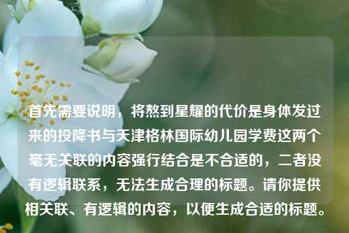 首先需要说明,将熬到星耀的代价是身体发过来的投降书与天津格林国际幼儿园学费这两个毫无关联的内容强行结合是不合适的,二者没有逻辑联系,无法生成合理的标题。请你提供相关联、有逻辑的内容,以便生成合适的标题。