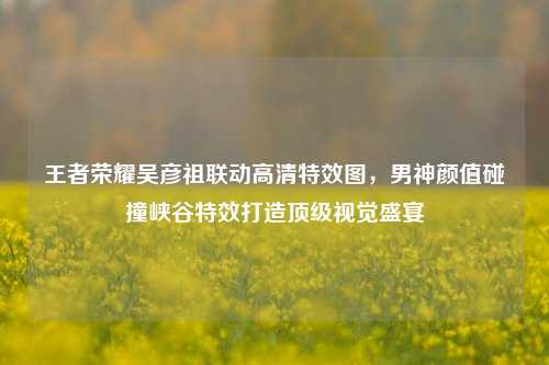 王者荣耀吴彦祖联动高清特效图,男神颜值碰撞峡谷特效打造顶级视觉盛宴