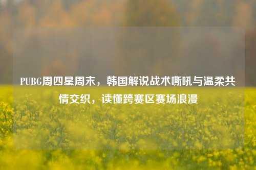 PUBG周四星周末,韩国解说战术嘶吼与温柔共情交织,读懂跨赛区赛场浪漫