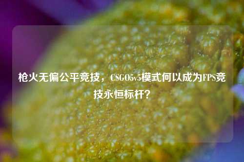 枪火无偏公平竞技,CSGO5v5模式何以成为FPS竞技永恒标杆?