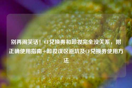 别再闹笑话!CF兑换券和卸妆完全没关系,附正确使用指南+卸妆误区避坑及CF兑换券使用方法
