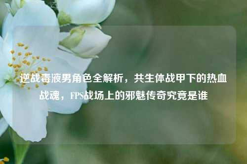 逆战毒液男角色全解析,共生体战甲下的热血战魂,FPS战场上的邪魅传奇究竟是谁