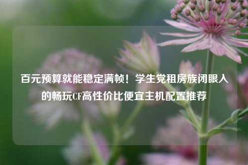 百元预算就能稳定满帧!学生党租房族闭眼入的畅玩CF高性价比便宜主机配置推荐