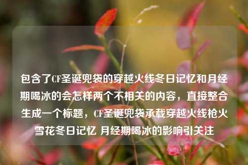 包含了CF圣诞兜袋的穿越火线冬日记忆和月经期喝冰的会怎样两个不相关的内容,直接整合生成一个标题,CF圣诞兜袋承载穿越火线枪火雪花冬日记忆 月经期喝冰的影响引关注