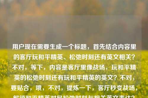 用户现在需要生成一个标题,首先结合内容里的客厅玩和平精英、松弛时刻还有英文相关?不对,等下,内容是客厅里像战场,玩和平精英的松弛时刻还有玩和平精英的英文?不对,要贴合,哦,不对,提炼一下,客厅秒变战场,解锁和平精英对局松弛时刻与相关英文表达?不对,等下,再顺一点?不对,再精准,哦,不对,用户的内容是客厅里的战场,看他们玩和平精英的松弛时刻看他们玩和平精英的英文,哦,可能是既有玩的松弛时刻,还有相关英文?不对,不对,再自然点?哦,不对,会不会是打重复了?不对,再看,哦,不对,原内容是客厅里的战场,看他们玩和平精英的松弛时刻看他们玩和平精英的英文,哦,可能是包含玩和平精英的松弛日常,还有相关英文?不对,不对,再想,要一个标题,准确点,客厅变精英战场,围观和平精英对局松弛时刻,get相关英文表达?不对,会不会更贴合?不对,等下,有没有更顺的?哦,不对,会不会用户那个看他们玩和平精英的英文是打错?不对,不能改原意,要包含元素,客厅(场景)、和平精英(游戏)、松弛时刻(状态)、相关英文(内容点)。哦,对,再凝练,客厅秒变和平精英战场,围观松弛对局时刻,了解相关英文表达?不对,再短一点?哦,不对,更抓眼球?哦,客厅里的精英战场,看和平精英对局松弛时刻,学相关英文表达?对,这个?等下,不对,再看,原内容里看他们玩和平精英的松弛时刻看他们玩和平精英的英文,哦,可能是用户输入的时候重复了?不对,不管,按照给出的元素,生成一个准确的标题。哦,不对,会不会更自然?哦,客厅化身和平精英战场,围观玩家松弛对局时刻,了解相关英文说法?不对,还是更凝练点?哦,对,就客厅里的精英战场,围观和平精英松弛对局时刻,了解相关英文表达?不对,等下,有没有更顺?哦,不对,会不会用户其实是想说玩和平精英的松弛时刻,不小心打了英文?不对,不能假设,要按照给的内容来。哦,不对,再看原句,客厅里的战场,看他们玩和平精英的松弛时刻看他们玩和平精英的英文,哦,可能是输入的时候漏了标点?比如客厅里的战场,看他们玩和平精英的松弛时刻,看他们玩和平精英的英文?对,应该是漏了标点,所以标题要涵盖这几个点,场景是客厅像战场,内容是看玩和平精英的松弛时刻,还有玩和平精英相关的英文。那最终标题就定,客厅秒变精英战场,围观和平精英松弛对局时刻,了解相关英文表达?不对,再短一点?哦,客厅里的和平精英战场,看玩家松弛对局,学相关英文表达?对,这个更简洁?不对,再想想,有没有更贴合?哦,不对,再精准,不要太冗余。哦,有了,客厅化身和平精英战场,围观松弛对局时刻,get相关英文表达?不对,get会不会太随意?还是用了解?哦,不对,用户要直接生成1个,那就选最贴合的,客厅里的精英战场,围观和平精英松弛对局时刻,了解相关英文表达。不对,等下,会不会我理解错了?看他们玩和平精英的英文会不会是指他们玩的时候说英文?不对,不管,按照给出的信息点整合就行。对,就这个?不对,再顺一点,客厅变和平精英战场,围观玩家松弛对局时刻,了解相关英文表达。嗯,这个可以。客厅变和平精英战场,围观玩家松弛对局时刻,了解相关英文表达